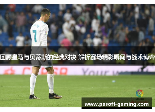 回顾皇马与贝蒂斯的经典对决 解析赛场精彩瞬间与战术博弈