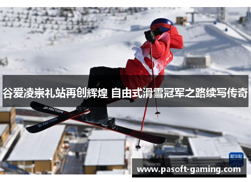 谷爱凌崇礼站再创辉煌 自由式滑雪冠军之路续写传奇