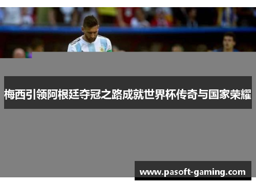 梅西引领阿根廷夺冠之路成就世界杯传奇与国家荣耀
