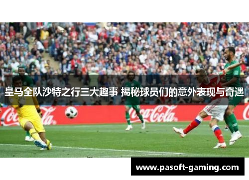 皇马全队沙特之行三大趣事 揭秘球员们的意外表现与奇遇