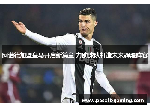 阿诺德加盟皇马开启新篇章 力助球队打造未来辉煌阵容